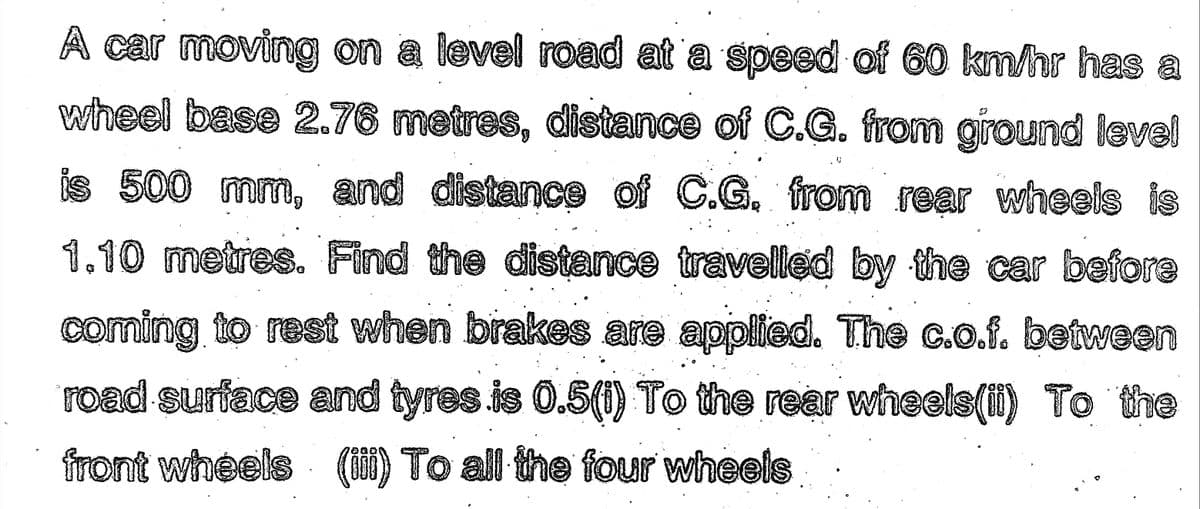 A car moving on a level road at a speed of 60 km/hr has a
wheel base 2.76 metres, distance of C.G. from ground level
is 500 mm, and distance of C.G. from rear wheels is
1.10 metres. Find the distance travelled by the car before
coming to rest when brakes are applied. The c.o.f. between
road surface and tyres is 0.5(i) To the rear wheels(ii) To the
front wheels (iii) To all the four wheels