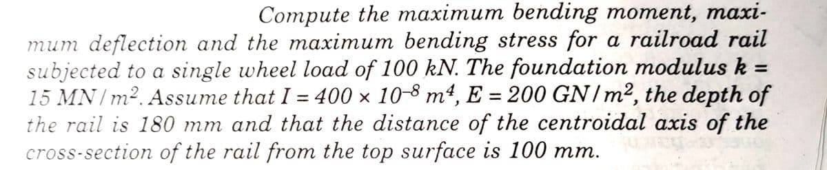 Compute the maximum bending moment, maxi-
mum deflection and the maximum bending stress for a railroad rail
subjected to a single wheel load of 100 kN. The foundation modulus k =
15 MN / m². Assume that I = 400 × 10-8 m², E = 200 GN/m², the depth of
the rail is 180 mm and that the distance of the centroidal axis of the
cross-section of the rail from the top surface is 100 mm.