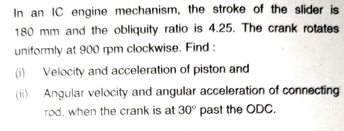 In an IC engine mechanism, the stroke of the slider is
180 mm and the obliquity ratio is 4.25. The crank rotates
uniformly at 900 rpm clockwise. Find:
(i)
Velocity and acceleration of piston and
(ii)
Angular velocity and angular acceleration of connecting
rod, when the crank is at 30° past the ODC.