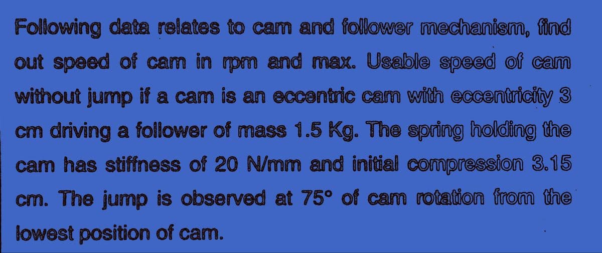 Following data relates to cam and follower mechanism, find
out speed of cam in rpm and max. Usable speed of cam
without jump if a cam is an eccentric cam with eccentricity 3
cm driving a follower of mass 1.5 Kg. The spring holding the
cam has stiffness of 20 N/mm and initial compression 3.15
cm. The jump is observed at 75° of cam rotation from the
lowest position of cam.
0