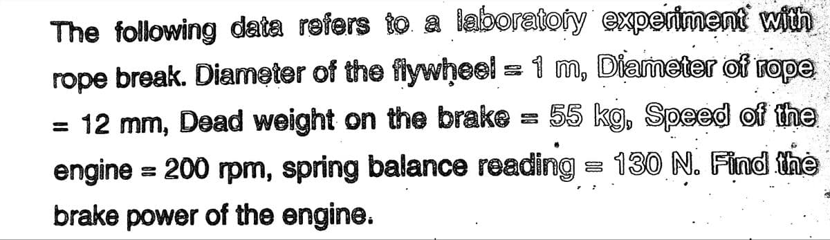The following data refers to a laboratory experiment with
rope break. Diameter of the flywheel = 1 m, Diameter of rope
= 12 mm, Dead weight on the brake 55 kg, Speed of the
engine = 200 rpm, spring balance reading = 130 N. Find the
brake power of the engine.