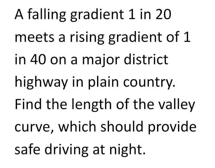 A falling gradient 1 in 20
meets a rising gradient of 1
in 40 on a major district
highway in plain country.
Find the length of the valley
curve, which should provide
safe driving at night.