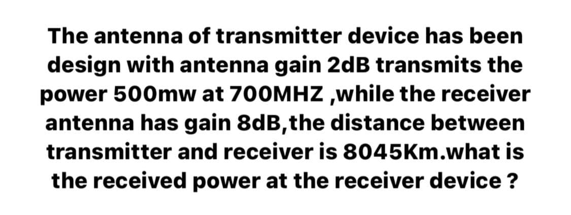 The antenna of transmitter device has been
design with antenna gain 2dB transmits the
power 500mw at 700MHZ,while the receiver
antenna has gain 8dB, the distance between
transmitter and receiver is 8045Km.what is
the received power at the receiver device?