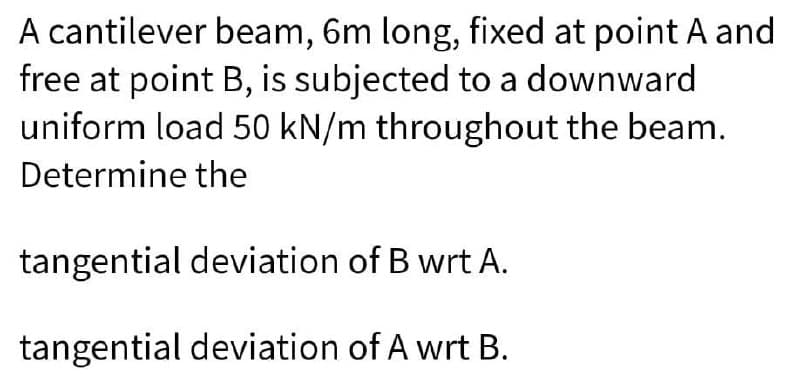 A cantilever beam, 6m long, fixed at point A and
free at point B, is subjected to a downward
uniform load 50 kN/m throughout the beam.
Determine the
tangential deviation of B wrt A.
tangential deviation of A wrt B.
