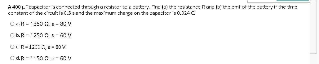 A 400 µF capacitor is connected through a resistor to a battery. Find (a) the resistance R and (b) the emf of the battery if the time
constant of the circuit is 0.5 s and the maximum charge on the capacitor is 0.024 C.
O a. R = 1350 0, e = 80 V
O b. R = 1250 0, E = 60 V
O C. R = 1200 Q, e = 80 V
O d. R = 1150 Q, e = 60 V
