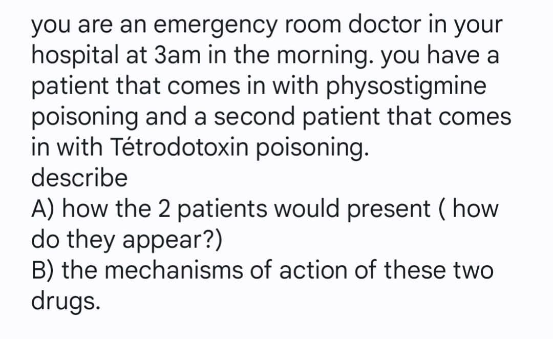 you are an emergency room doctor in
hospital at 3am in the morning. you have a
patient that comes in with physostigmine
poisoning and a second patient that comes
in with Tétrodotoxin poisoning.
describe
your
A) how the 2 patients would present ( how
do they appear?)
B) the mechanisms of action of these two
drugs.
