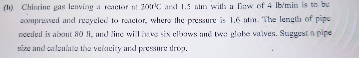 (b) Chlorine gas leaving a reactor at 200°C and 1.5 atm with a flow of 4 lb/min is to be
compressed and recycled to reactor, where the pressure is 1.6 atm. The length of pipe
needed is about 80 ft, and line will have six elbows and two globe valves. Suggest a pipe
size and calculate the velocity and pressure drop.
