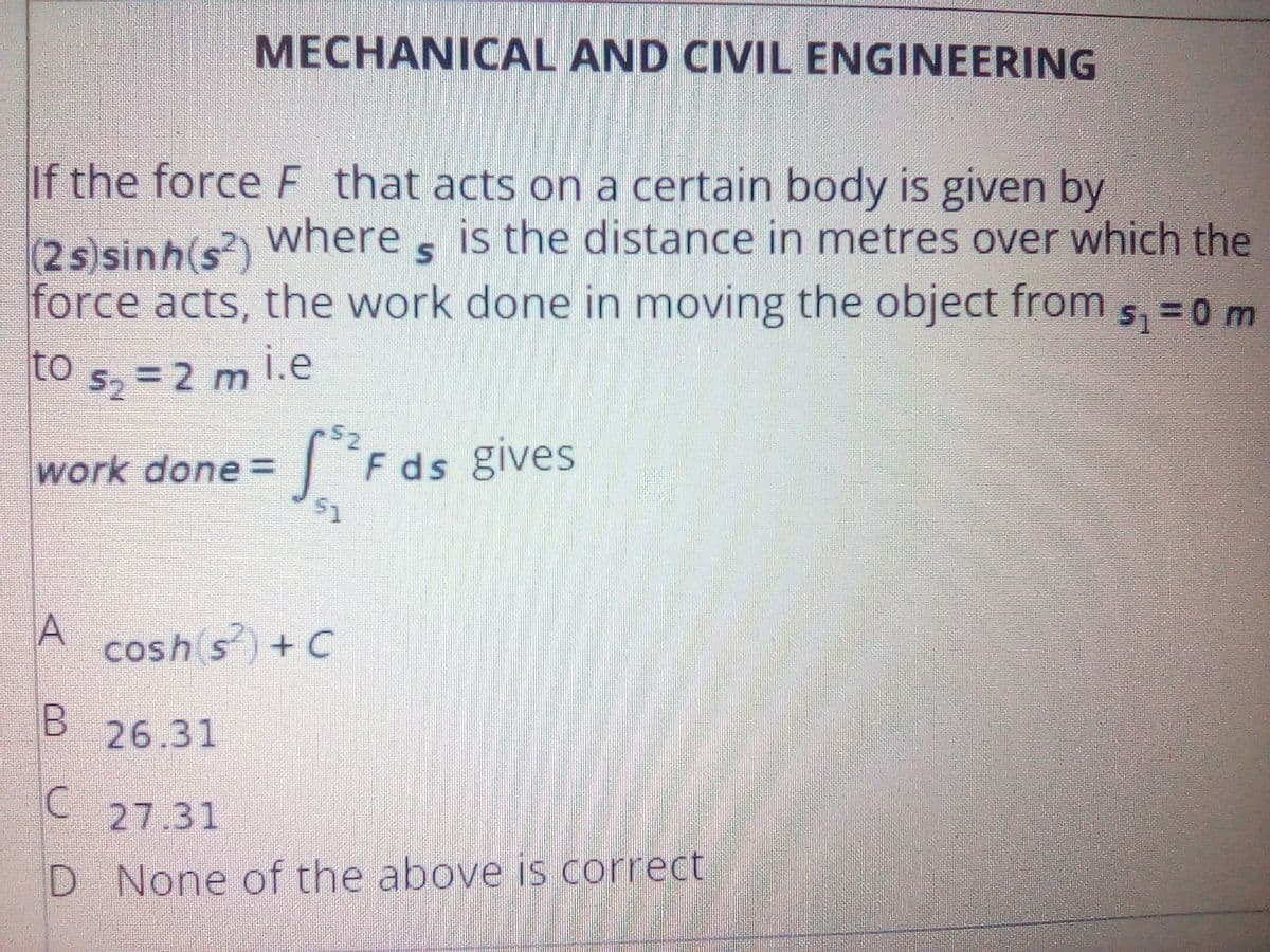 MECHANICAL AND CIVIL ENGINEERING
If the force F that acts on a certain body is given by
(2s)sinh(s?) Where s is the distance in metres over which the
force acts, the work done in moving the object from 5, =0 m
to s, = 2 m i.e
work done= F ds gives
A
cosh s) + C
26.31
27.31
D None of the above is correct
%24
