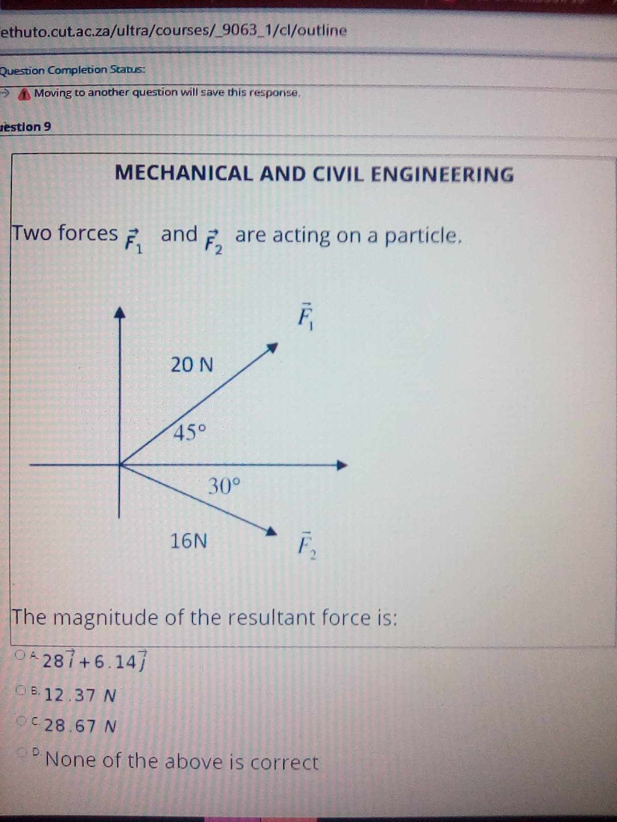 ethuto.cut.ac.za/ultra/courses/_9063_1/cl/outline
Question Completion Status:
Moving to another question will save this response.
gestion 9
MECHANICAL AND CIVIL ENGINEERING
Two forces
and 2 are acting on a particle.
20 N
45°
30°
16N
The magnitude of the resultant force is:
O4 287+6.147
O B. 12.37 N
OC 28.67 N
D.
None of the above is correct
