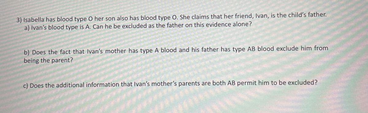 3) Isabella has blood type O her son also has blood type O. She claims that her friend, Ivan, is the child's father.
a) Ivan's blood type is A. Can he be excluded as the father on this evidence alone?
b) Does the fact that Ivan's mother has type A blood and his father has type AB blood exclude him from
being the parent?
c) Does the additional information that Ivan's mother's parents are both AB permit him to be excluded?