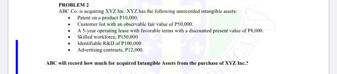 PROBLEM 2
ABC Co. is acquiring XYZ Inc. XYZ has the following unrecorded intangible assets:
Patent on a product P10,000.
Customer list with an observable fair value of P50,000.
A 5-year operating lease with favorable terms with a discounted present value of P8,000.
Skilled workforce, P150,000
Identifiable R&D of P100,000
Advertising contracts, P12,000.
ABC will record how much for acquired Intangible Assets from the purchase of XYZ Inc.?

