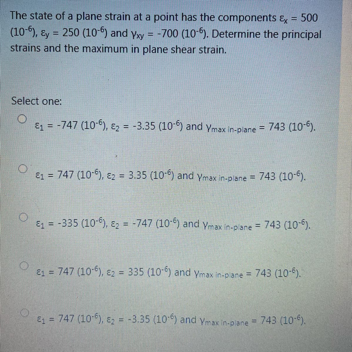 The state of a plane strain at a point has the components E, = 500
(10-), ɛy = 250 (10-6) and yxy = -700 (10-5). Determine the principal
strains and the maximum in plane shear strain.
Select one:
ɛz = -747 (10-6), ɛ2 = -3.35 (10-) and ymax in-piane = 743 (10).
E1 = 747 (10-), E2 = 3.35 (10-) and ymax in-plare = 743 (10°).
%3D
E1 = -335 (10-), E2 = -747 (10 °) and ymax in-piane = 743 (10-°).
%3D
21 = 747 (10-), E2 = 335 (10-) and ymax in-plane = 743 (10-*).
E = 747 (10-), E2 = -3.35 (10-) and ymax in-plane = 743 (10-).
