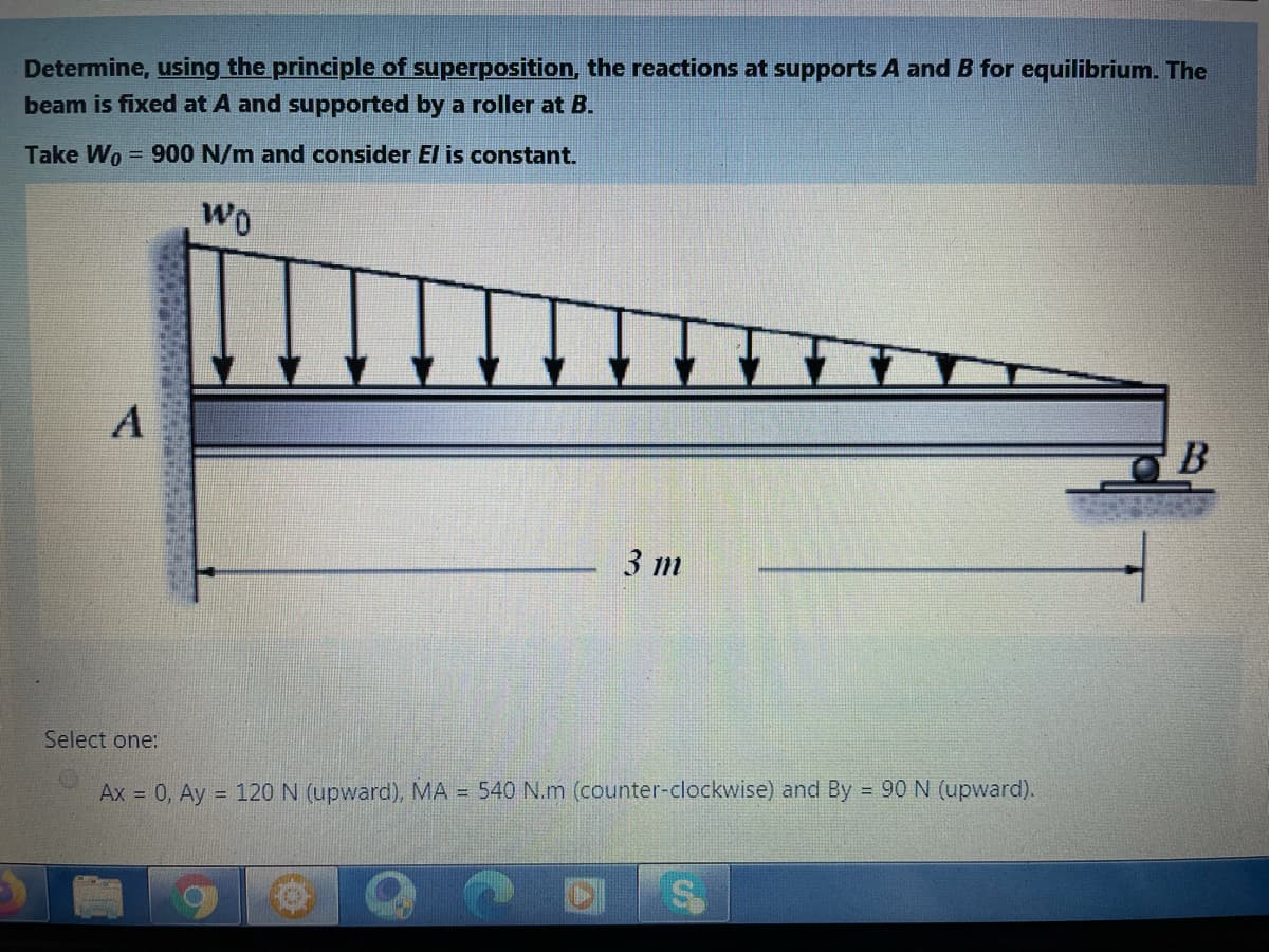 Determine, using the principle of superposition, the reactions at supports A and B for equilibrium. The
beam is fixed at A and supported by a roller at B.
Take Wo = 900 N/m and consider El is constant.
WO
B
3 m
Select one:
Ax = 0, Ay = 120 N (upward), MA = 540 N.m (counter-clockwise) and By 90 N (upward).
