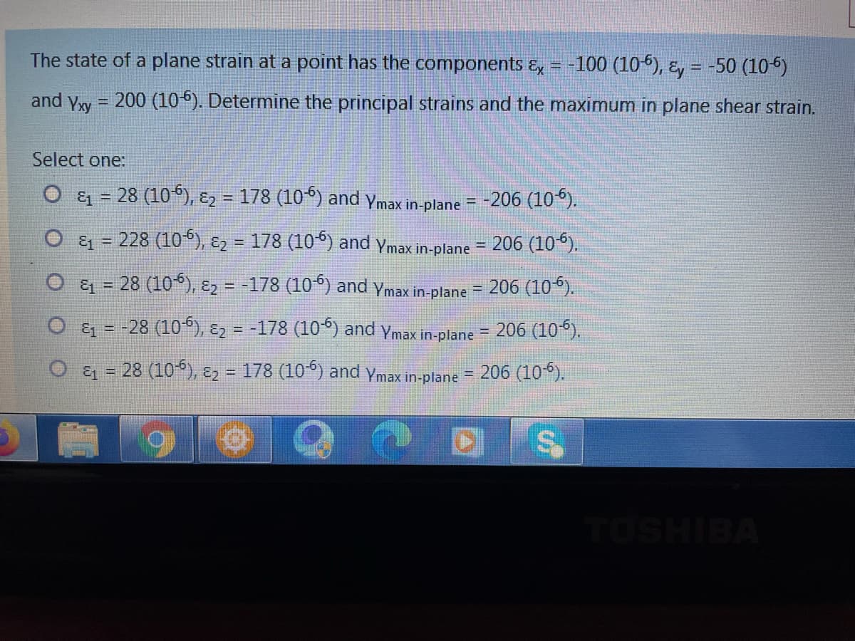 The state of a plane strain at a point has the components &, = -100 (10-5), &, = -50 (105)
and yw = 200 (105). Determine the principal strains and the maximum in plane shear strain.
%3D
Select one:
& = 28 (10°), E2 = 178 (10°) and ymax in-plane = -206 (10").
228 (106), ɛ2 = 178 (10°) and Ymax in-plane
206 (106).
O & = 28 (105), E2 = -178 (10°) and ymax in-plane
206 (106).
%3D
%3D
O & = -28 (10°), ɛ2 = -178 (10°) and ymax in-plane = 206 (10
& = 28 (10), E2 = 178 (10°) and ymax in-plane = 206 (10°).
%3D
%3D
TOSHIBA
