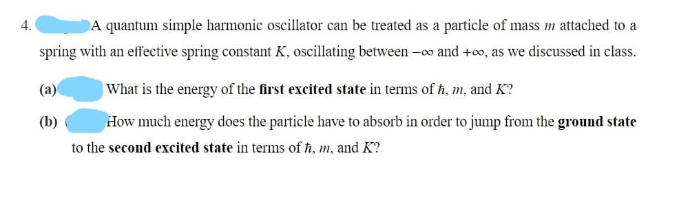 4.
A quantum simple harmonic oscillator can be treated as a particle of mass m attached to a
spring with an effective spring constant K, oscillating between -o and +o, as we discussed in class.
(а)
What is the energy of the first excited state in terms of h, m, and K?
(b)
How much energy does the particle have to absorb in order to jump from the ground state
to the second excited state in terms of ħ, m, and K?
