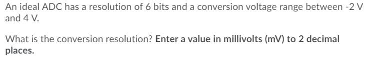 An ideal ADC has a resolution of 6 bits and a conversion voltage range between -2 V
and 4 V.
What is the conversion resolution? Enter a value in millivolts (mV) to 2 decimal
places.
