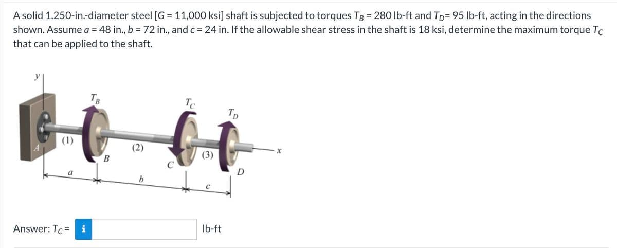 A solid 1.250-in.-diameter steel [G = 11,000 ksi] shaft is subjected to torques TB = 280 lb-ft and Tp= 95 lb-ft, acting in the directions
shown. Assume a = 48 in., b = 72 in., and c = 24 in. If the allowable shear stress in the shaft is 18 ksi, determine the maximum torque Tc
that can be applied to the shaft.
TB
Te
Tp
(1)
B.
D
a
Ib-ft
Answer: Tc= i
