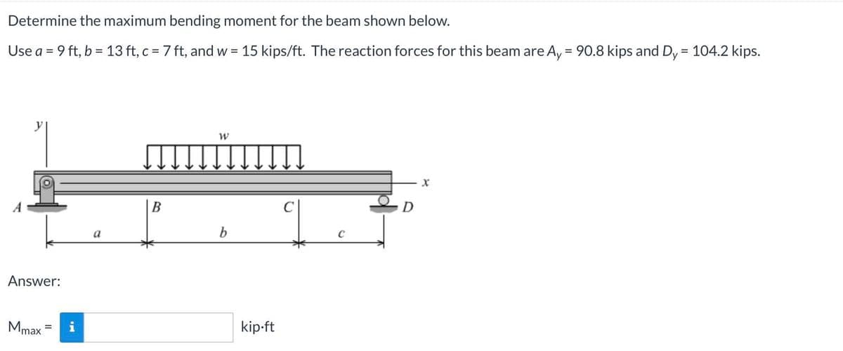 Determine the maximum bending moment for the beam shown below.
Use a = 9 ft, b = 13 ft, c = 7 ft, and w = 15 kips/ft. The reaction forces for this beam are Ay = 90.8 kips and Dy
104.2 kips.
%3D
%3D
В
C
D
a
b
Answer:
Mmax
i
kip-ft
