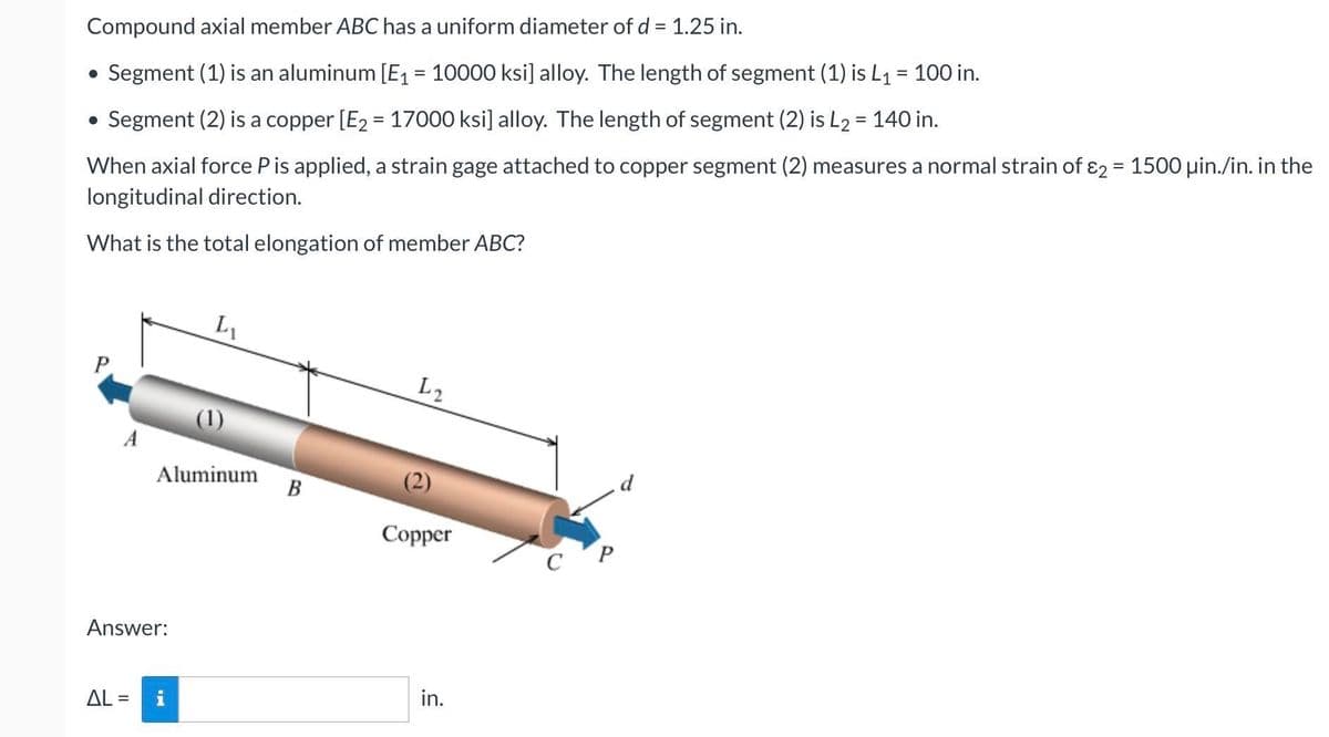 Compound axial member ABC has a uniform diameter of d = 1.25 in.
• Segment (1) is an aluminum [E1 = 10000 ksi] alloy. The length of segment (1) is L1 = 100 in.
%3D
Segment (2) is a copper [E2 = 17000 ksi] alloy. The length of segment (2) is L2 = 140 in.
%3D
When axial force Pis applied, a strain gage attached to copper segment (2) measures a normal strain of ɛ2 = 1500 uin./in. in the
longitudinal direction.
What is the total elongation of member ABC?
L1
P
L2
A
Aluminum
В
d
Copper
c'P
Answer:
AL =
in.
%3D
