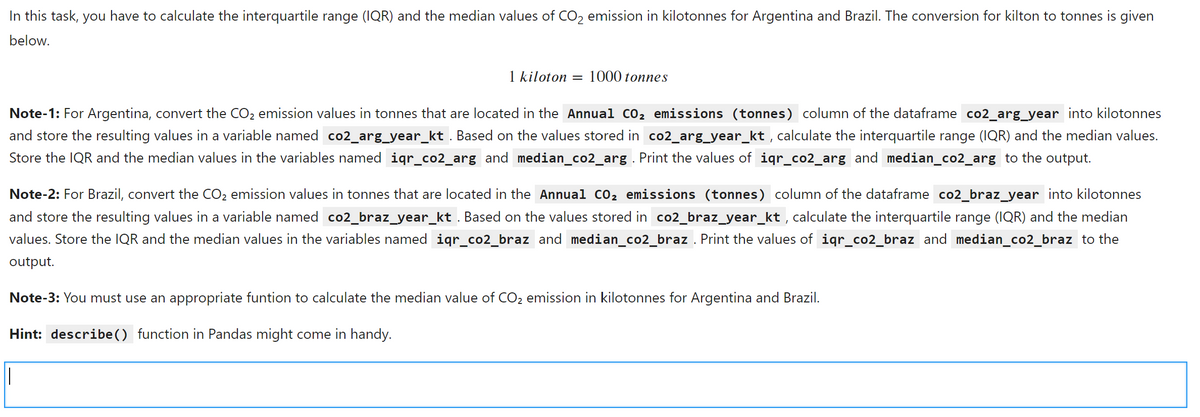 In this task, you have to calculate the interquartile range (IQR) and the median values of CO2 emission in kilotonnes for Argentina and Brazil. The conversion for kilton to tonnes is given
below.
1 kiloton = 1000 tonnes
Note-1: For Argentina, convert the CO2 emission values in tonnes that are located in the Annual CO2 emissions (tonnes) column of the dataframe co2_arg_year into kilotonnes
and store the resulting values in a variable named co2_arg_year_kt . Based on the values stored in co2_arg_year_kt , calculate the interquartile range (IQR) and the median values.
Store the IQR and the median values in the variables named iqr_co2_arg and median_co2_arg . Print the values of iqr_co2_arg and median_co2_arg to the output.
Note-2: For Brazil, convert the CO2 emission values in tonnes that are located in the Annual co, emissions (tonnes) column of the dataframe co2_braz_year into kilotonnes
and store the resulting values in a variable named co2_braz_year_kt . Based on the values stored in co2_braz_year_kt , calculate the interquartile range (IQR) and the median
values. Store the IQR and the median values in the variables named igr_co2_braz and median_co2_braz . Print the values of igr_co2_braz and median_co2_braz to the
output.
Note-3: You must use an appropriate funtion to calculate the median value of CO2 emission in kilotonnes for Argentina and Brazil.
Hint: describe () function in Pandas might come in handy.
