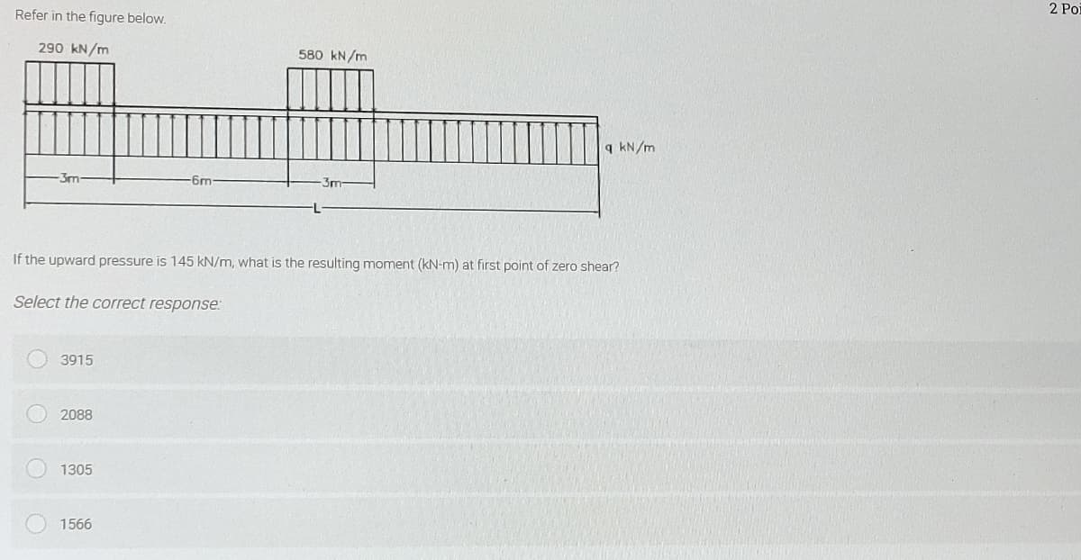 2 Poi
Refer in the figure below.
290 kN/m
580 kN/m
q kN/m
3m-
-6m-
3m
If the upward pressure is 145 kN/m, what is the resulting moment (kN-m) at first point of zero shear?
Select the correct response:
3915
2088
1305
1566
