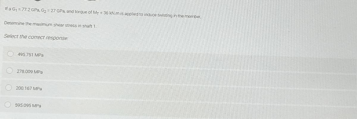 If a G =77.2 GPa, G2 = 27 GPa, and torque of MT = 36 kN.m is applied to induce twisting in the member,
Determine the maximum shear stress in shaft 1.
Select the correct response:
495.751 MPa
278.009 MPa
200.167 MPa
595.095 MPa
