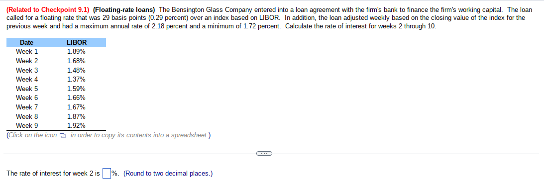 (Related to Checkpoint 9.1) (Floating-rate loans) The Bensington Glass Company entered into a loan agreement with the firm's bank to finance the firm's working capital. The loan
called for a floating rate that was 29 basis points (0.29 percent) over an index based on LIBOR. In addition, the loan adjusted weekly based on the closing value of the index for the
previous week and had a maximum annual rate of 2.18 percent and a minimum of 1.72 percent. Calculate the rate of interest for weeks 2 through 10.
Date
Week 1
Week 2
Week 3
Week 4
Week 5
Week 6
Week 7
1.67%
Week 8
1.87%
Week 9
1.92%
(Click on the icon in order to copy its contents into a spreadsheet.)
LIBOR
1.89%
1.68%
1.48%
1.37%
1.59%
1.66%
The rate of interest for week 2 is %. (Round to two decimal places.)
C