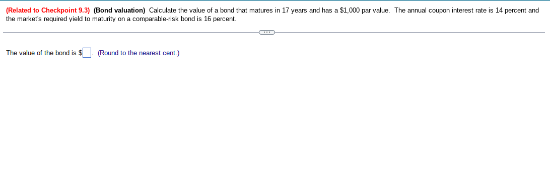 (Related to Checkpoint 9.3) (Bond valuation) Calculate the value of a bond that matures in 17 years and has a $1,000 par value. The annual coupon interest rate is 14 percent and
the market's required yield to maturity on a comparable-risk bond is 16 percent.
The value of the bond is $. (Round to the nearest cent.)
C
