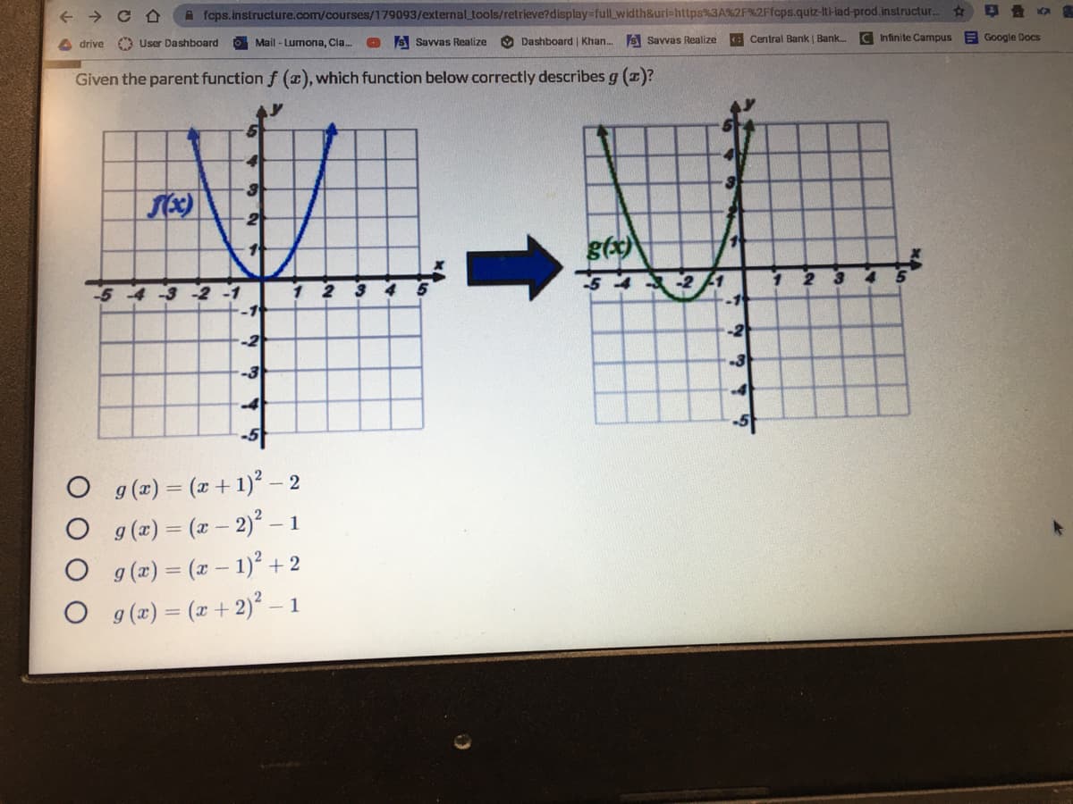 fcps.instructure.com/courses/179093/externaltools/retrieve?display%-full_width&url=https%3A%2F%2Ffcps.quiz-Iti-iad-prod.instructur.
drive
A User Dashboard
OMail - Lumona, Cla.
S Savvas Realize
O Dashboard | Khan. S Savvas Realize
C Central Bank | Bank.
C Infinite Carmpus
E Google Docs
Given the parent function f (a), which function below correctly describes g (1)?
g(x)
-5
-2
-1
-2
-2
-3
-3
4
-4
g (x) = (x + 1)² – 2
g (x) = (x - 2) - 1
g (x) = (r- 1) +2
O g(x) = (x +2)² – 1
