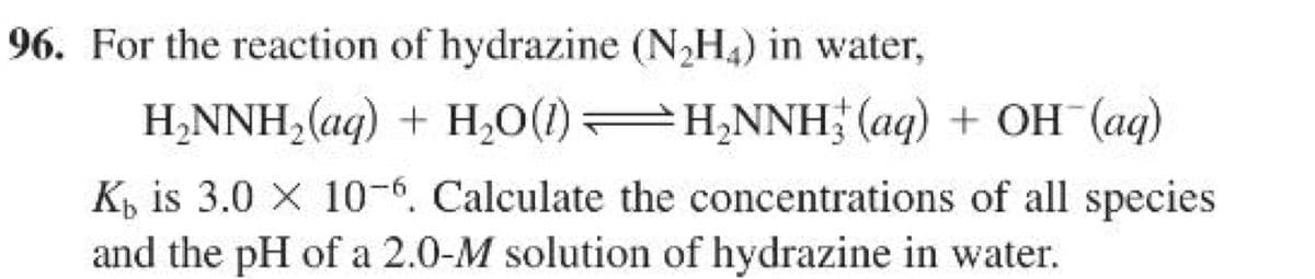 96. For the reaction of hydrazine (N₂H4) in water,
H₂NNH₂(aq) + H₂O(1) —H₂NNH; (aq) + OH (aq)
K is 3.0 x 10-6. Calculate the concentrations of all species
and the pH of a 2.0-M solution of hydrazine in water.