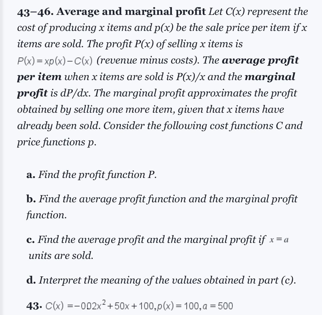 43-46. Average and marginal profit Let C(x) represent the
cost of producing x items and p(x) be the sale price per item if x
items are sold. The profit P(x) of selling x items is
P(x)=xp(x)-C(x) (revenue minus costs). The average profit
per item when x items are sold is P(x)/x and the marginal
profit is dp/dx. The marginal profit approximates the profit
obtained by selling one more item, given that x items have
already been sold. Consider the following cost functions C and
price functions p.
a. Find the profit function P.
b. Find the average profit function and the marginal profit
function.
c. Find the average profit and the marginal profit if x = a
units are sold.
d. Interpret the meaning of the values obtained in part (c).
43. C(x) =-002x² +50x+100, p(x) = 100, a = 500