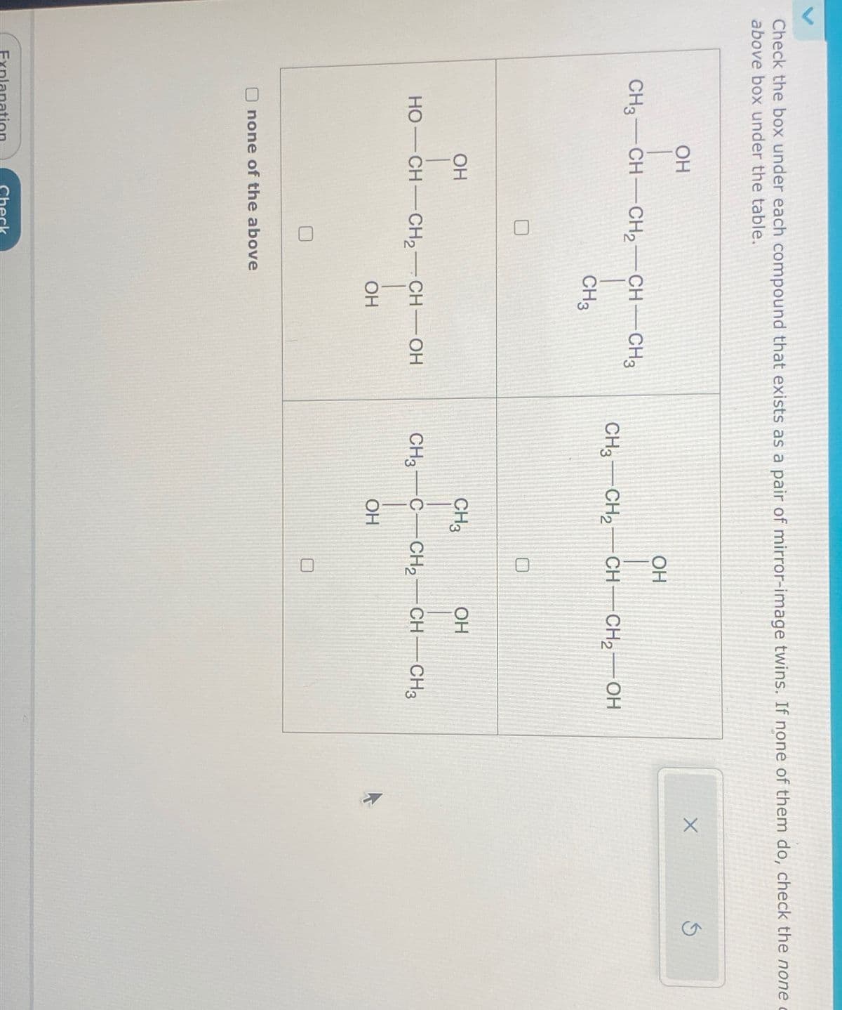 Check the box under each compound that exists as a pair of mirror-image twins. If none of them do, check the none
above box under the table.
OH
CH3-CH-CH2-CH-CH3
OH
CH3 CH2 CH CH2OH
CH3
0
OH
HO—CH—CH,—CH—OH
OH
CH3
OH
CH3 C-CH2-CH-CH3
OH
none of the above
Explanation
Check
O
X