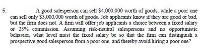 5.
A good salesperson can sell $4,000,000 worth of goods, while a poor one
can sell only $3,000,000 worth of goods. Job applicants know if they are good or bad,
but the fim does not. A fim will offer job applicants a choice between a fixed salary
or 25% commission. Assuming risk-neutral salespersons and no opportunistic
behavior, what level must the fixed salary be so that the fim can distinguish a
prospective good salesperson from a poor one, and thereby avoid hiring a poor one?
