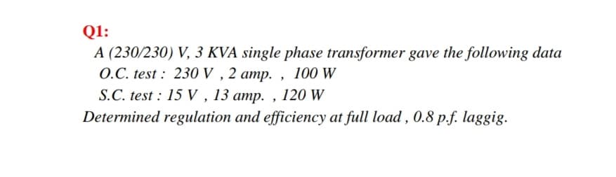 Q1:
A (230/230) V, 3 KVA single phase transformer gave the following data
O.C. test : 230 V , 2 amp. , 100 W
S.C. test : 15 V , 13 amp. , 120 W
Determined regulation and efficiency at full load , 0.8 p.f. laggig.
