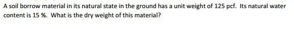 A soil borrow material in its natural state in the ground has a unit weight of 125 pcf. Its natural water
content is 15 %. What is the dry weight of this material?