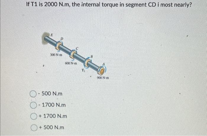 If T1 is 2000 N.m, the internal torque in segment CD i most nearly?
E
300 N-m
600 N-m
- 500 N.m
-1700 N.m
+ 1700 N.m
+ 500 N.m
900 N-m