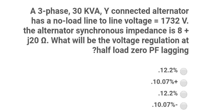A 3-phase, 30 KVA, Y connected alternator
has a no-load line to line voltage = 1732 V.
the alternator synchronous impedance is 8 +
j20 0. What will be the voltage regulation at
?half load zero PF lagging
.12.2%
.10.07%+
.12.2%
.10.07%-

