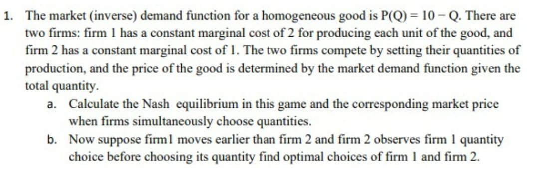 1. The market (inverse) demand function for a homogeneous good is P(Q) = 10 - Q. There are
two firms: firm 1 has a constant marginal cost of 2 for producing each unit of the good, and
firm 2 has a constant marginal cost of 1. The two firms compete by setting their quantities of
production, and the price of the good is determined by the market demand function given the
total quantity.
a. Calculate the Nash equilibrium in this game and the corresponding market price
when firms simultaneously choose quantities.
b. Now suppose firml moves earlier than firm 2 and firm 2 observes firm 1 quantity
choice before choosing its quantity find optimal choices of firm 1 and firm 2.
