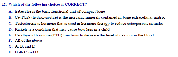 Which of the following choices is CORRECT?
A. trabeculae is the basic functional unit of compact bone
B. Ca(PO.): (hydroxyapatite) is the inorganic minerals contained in bone extracellular matrix
C. Testosterone is hormone that is used in hormone therapy to reduce osteoporosis in males
D. Rickets is a condition that may cause bow legs in a child
E. Parathyroid hormone (PTH) functions to decrease the level of calcium in the blood
F. All of the above
G. A, B, and E
H. Both C and D
