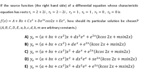 If the source func tion (the right hand side) of a differential equation whose characteristic
equation has roots n = 2 + 2i, 1, = 2 – 2i, rz = 1, r, = 1, r5 = 0, r, = 0 is
f(x) = A+ Bx + Cx² + De2* cos2x + Ee*, how should its particular solution be chosen?
(A, B,C,D,E, a, b, c, d,k,m are arbitrary constan ts.)
A) y. = (a + bx + cx?)x + dx²e* + e2* (kcos 2x + msin2x)
B) y. = (a + bx + cx?) + de* + e2* (kcos 2x + msin2x)
C) y. = (a + bx + cx²)x² + de* + e2* (kcos 2x + msin2x)
D) y, = (a + bx + cx²)x² + dx²e* + xe2x (kcos 2x + msin2x)
E) y, = (a + bx + cx²)x² + dx²e* + e2* (kcos 2x + msin2x)
