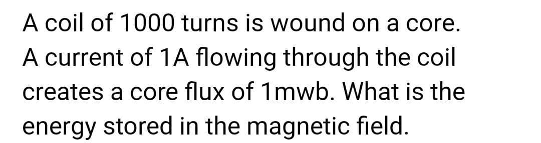 A coil of 1000 turns is wound on a core.
A current of 1A flowing through the coil
creates a core flux of 1mwb. What is the
energy stored in the magnetic field.