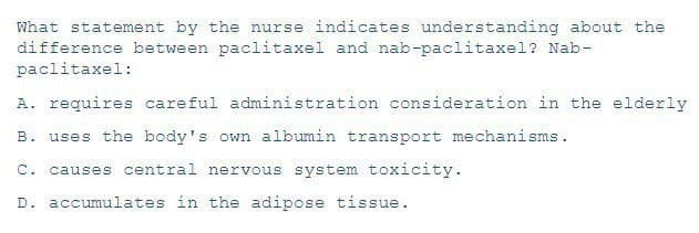 What statement by the nurse indicates understanding about the
difference between paclitaxel and nab-paclitaxel? Nab-
paclitaxel:
A. requires careful administration consideration in the elderly
B. uses the body's own albumin transport mechanisms.
C. causes central nervous system toxicity.
D. accumulates in the adipose tissue.