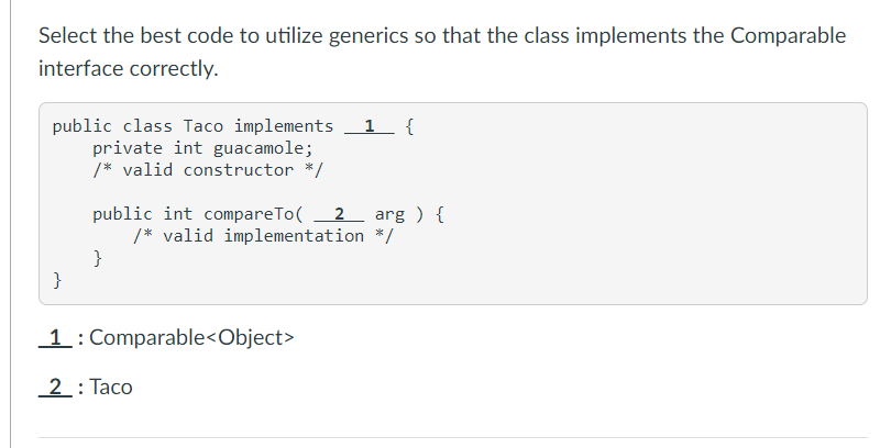 Select the best code to utilize generics so that the class implements the Comparable
interface correctly.
public class Taco implements 1 {
private int guacamole;
/* valid constructor */
public int compareTo(
/* valid implementation */
}
}
2 arg ) {
1: Comparable<Object>
2: Taco
