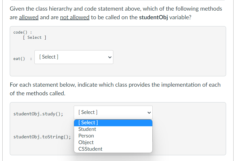 Given the class hierarchy and code statement above, which of the following methods
are allowed and are not allowed to be called on the studentObj variable?
code () :
[ Select ]
[ Select ]
eat()
For each statement below, indicate which class provides the implementation of each
of the methods called.
[ Select ]
studentObj.study();
[ Select ]
Student
studentObj.toString();
Person
Object
CSStudent
