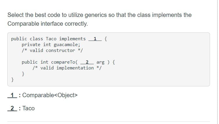 Select the best code to utilize generics so that the class implements the
Comparable interface correctly.
public class Taco implements
private int guacamole;
/* valid constructor */
}
public int compareTo( 2 arg ) {
/* valid implementation */
}
1 {
1: Comparable<Object>
2: Taco