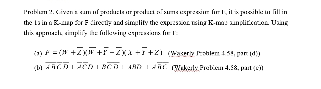 Problem 2. Given a sum of products or product of sums expression for F, it is possible to fill in
the 1s in a K-map for F directly and simplify the expression using K-map simplification. Using
this approach, simplify the following expressions for F:
(а) F —
(W +Z)(W +Y+Z)(X+Y +Z) (Wakerly Problem 4.58, part (d))
(b) ABC D+ ACD+ BC D + ABD + ABC (Wakerly Problem 4.58, part (e))
