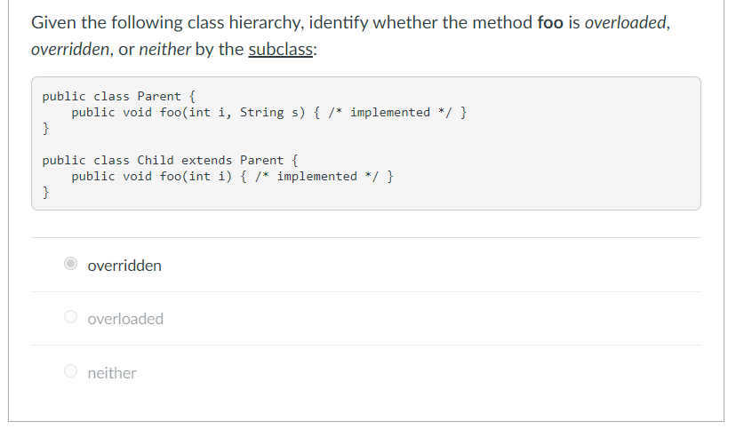Given the following class hierarchy, identify whether the method foo is overloaded,
overridden, or neither by the subclass:
public class Parent {
public void fo0(int i, String s) { /* implemented */ }
}
public class Child extends Parent {
public void foo(int i) { /* implemented */ }
}
overridden
O overloaded
O neither
