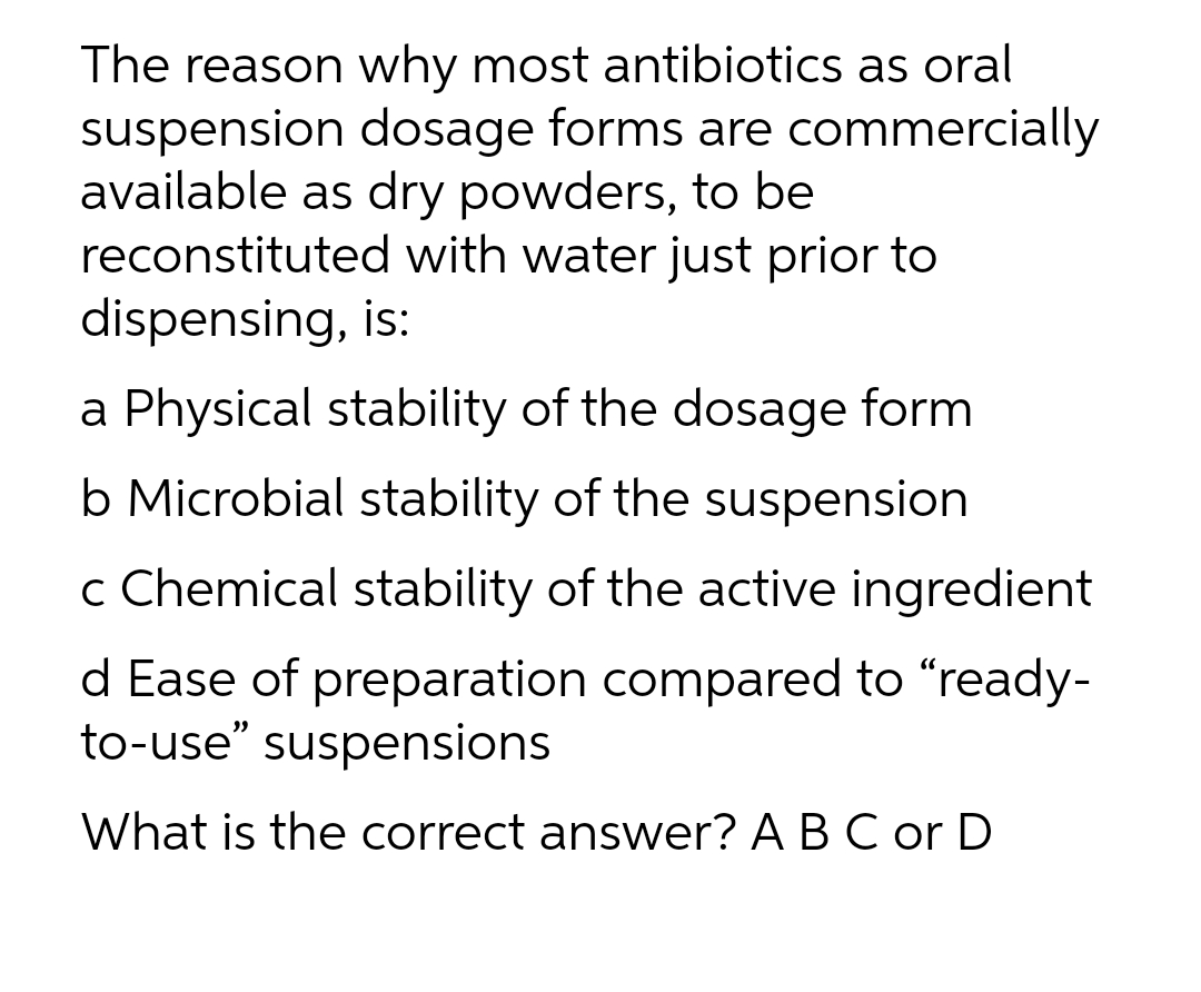The reason why most antibiotics as oral
suspension dosage forms are commercially
available as dry powders, to be
reconstituted with water just prior to
dispensing, is:
a Physical stability of the dosage form
b Microbial stability of the suspension
c Chemical stability of the active ingredient
d Ease of preparation compared to "ready-
to-use" suspensions
What is the correct answer? A B C or D

