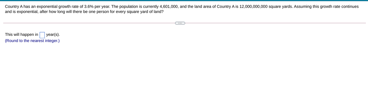 Country A has an exponential growth rate of 3.6% per year. The population is currently 4,601,000, and the land area of Country A is 12,000,000,000 square yards. Assuming this growth rate continues
and is exponential, after how long will there be one person for every square yard of land?
This will happen in year(s).
(Round to the nearest integer.)
