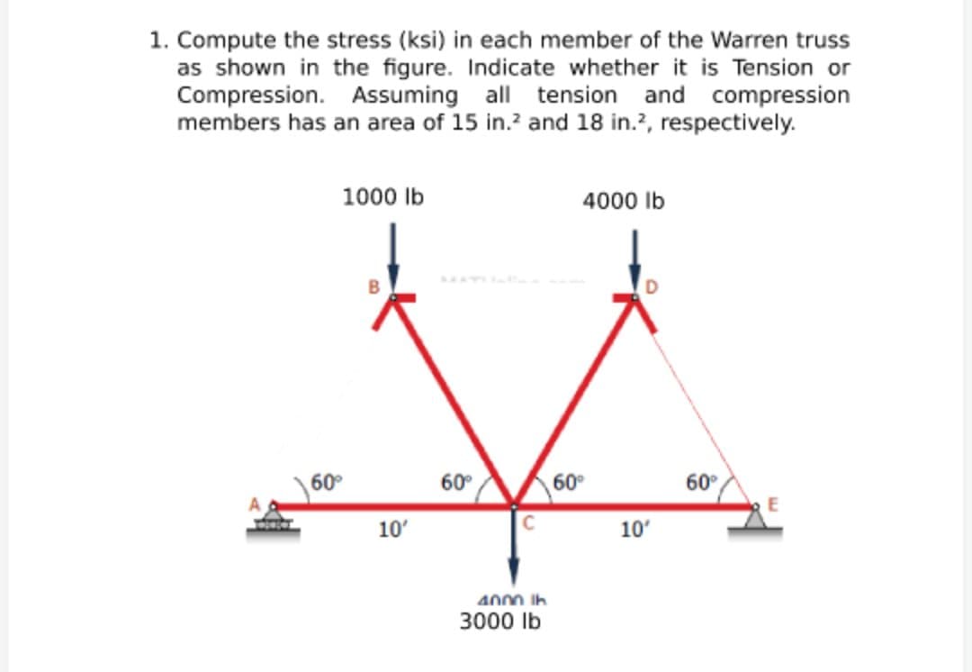 1. Compute the stress (ksi) in each member of the Warren truss
as shown in the figure. Indicate whether it is Tension or
Compression. Assuming all tension and compression
members has an area of 15 in.? and 18 in.?, respectively.
1000 Ib
4000 Ib
60°
60°
60°
60°
10'
10'
4000 ih
3000 Ib
